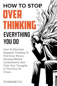 How To Stop Overthinking Everything You Do: How To Eliminate Negative Thinking To Find Inner Peace, Develop Mental Contentment, And Stay Calm In The Face Of Chaos